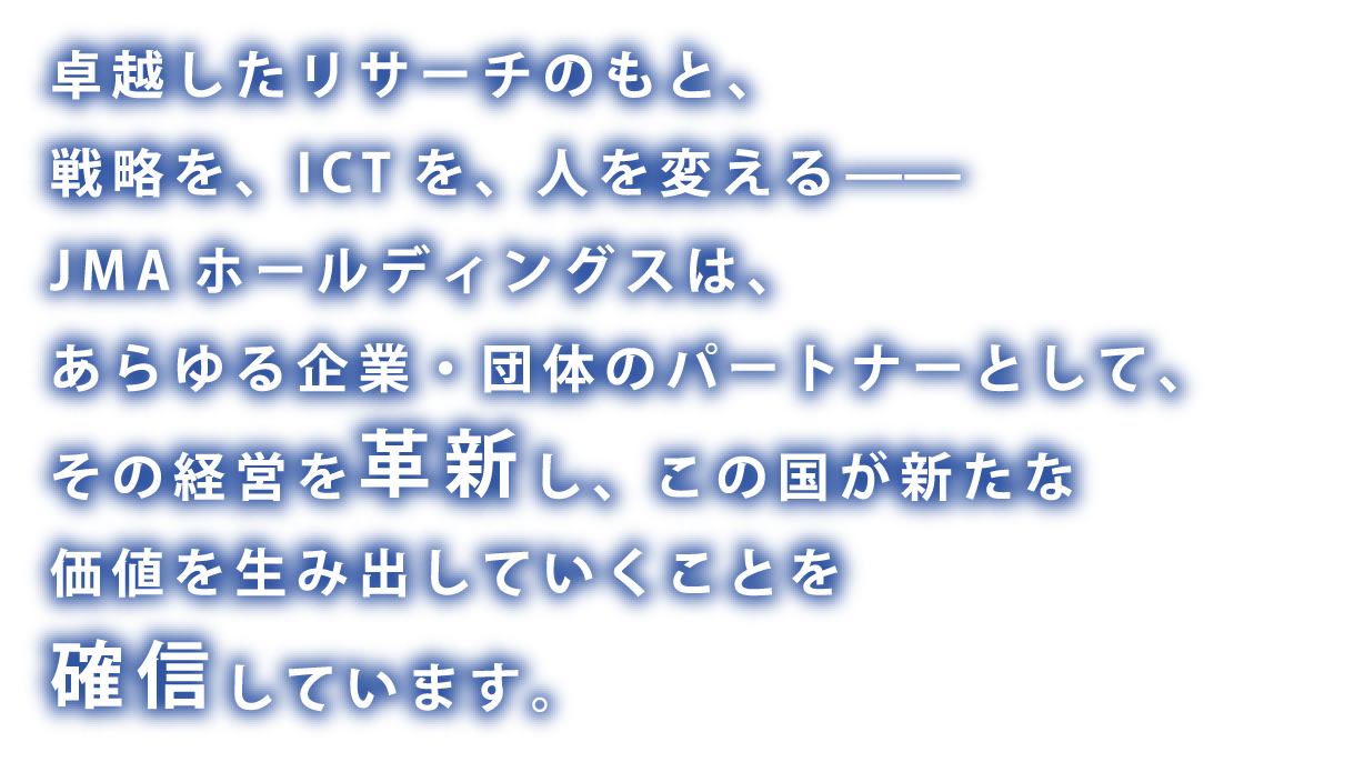 卓越したリサーチのもと、戦略を、ICTを、人を変える—— JMAホールディングスは、あらゆる企業・団体のパートナーとして、その経営を革新し、この国が新たな価値を生み出していくことを確信しています。